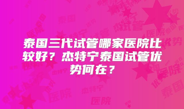 泰国三代试管哪家医院比较好？杰特宁泰国试管优势何在？
