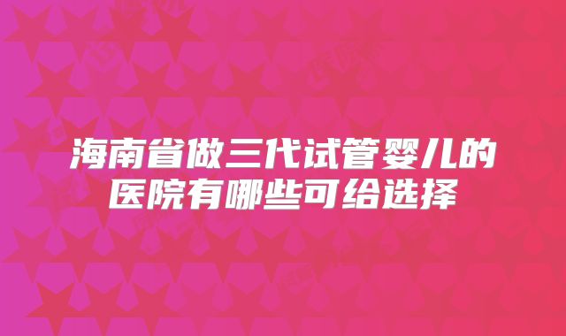 海南省做三代试管婴儿的医院有哪些可给选择