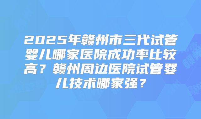 2025年赣州市三代试管婴儿哪家医院成功率比较高？赣州周边医院试管婴儿技术哪家强？