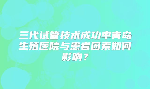 三代试管技术成功率青岛生殖医院与患者因素如何影响？