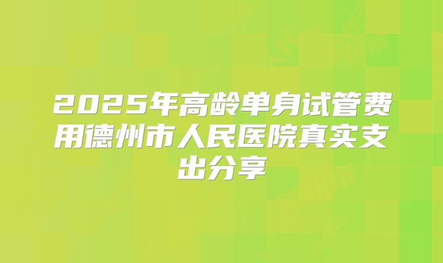 2025年高龄单身试管费用德州市人民医院真实支出分享