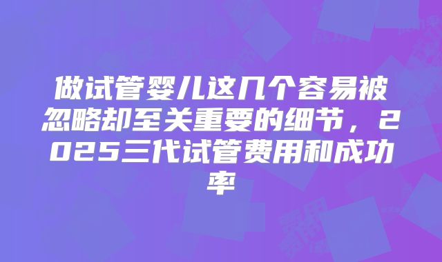 做试管婴儿这几个容易被忽略却至关重要的细节，2025三代试管费用和成功率