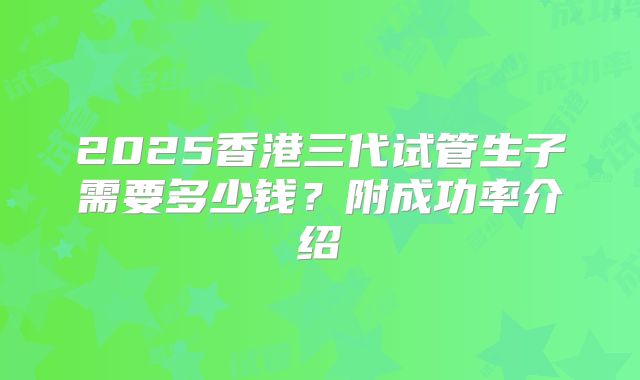 2025香港三代试管生子需要多少钱？附成功率介绍