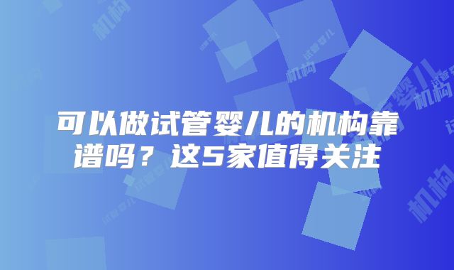 可以做试管婴儿的机构靠谱吗？这5家值得关注
