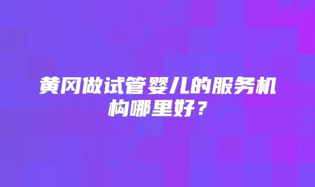 黄冈做试管婴儿的服务机构哪里好?