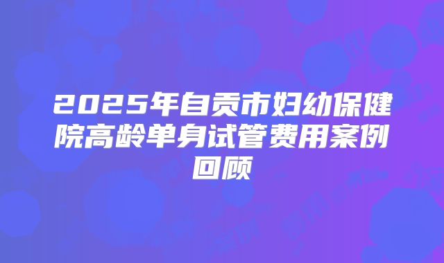 2025年自贡市妇幼保健院高龄单身试管费用案例回顾