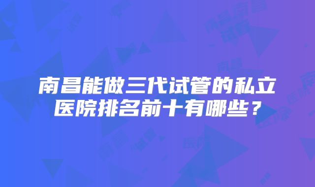 南昌能做三代试管的私立医院排名前十有哪些?