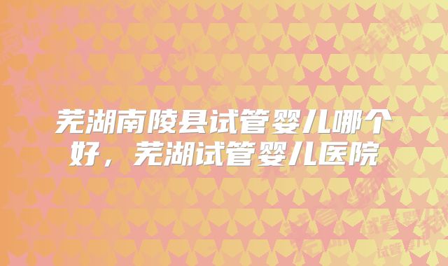 芜湖南陵县试管婴儿哪个好，芜湖试管婴儿医院