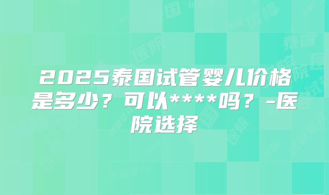 2025泰国试管婴儿价格是多少？可以****吗？-医院选择