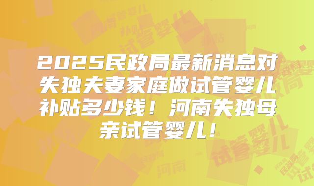 2025民政局最新消息对失独夫妻家庭做试管婴儿补贴多少钱！河南失独母亲试管婴儿！