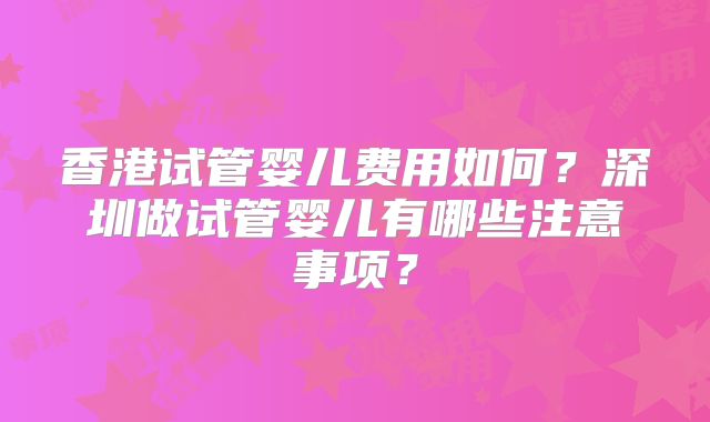 香港试管婴儿费用如何？深圳做试管婴儿有哪些注意事项？