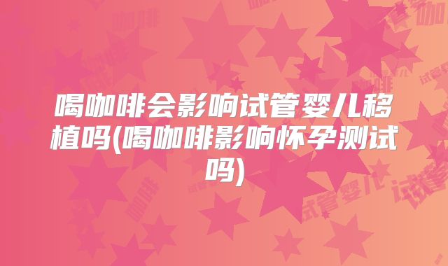 喝咖啡会影响试管婴儿移植吗(喝咖啡影响怀孕测试吗)