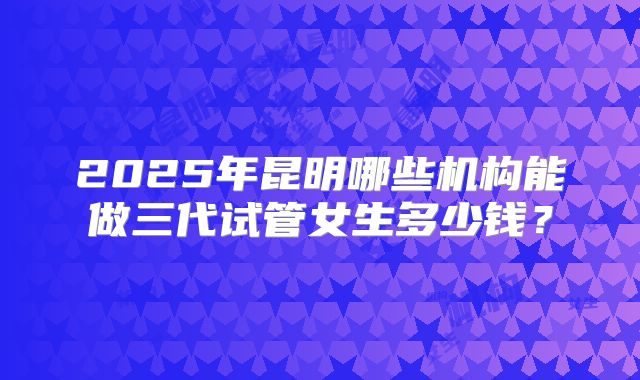 2025年昆明哪些机构能做三代试管女生多少钱?