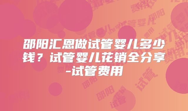 邵阳汇恩做试管婴儿多少钱?试管婴儿花销全分享-试管费用