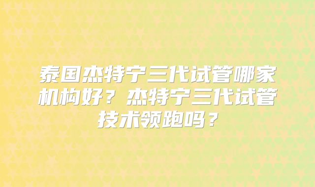 泰国杰特宁三代试管哪家机构好？杰特宁三代试管技术领跑吗？