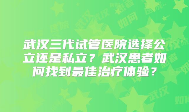 武汉三代试管医院选择公立还是私立？武汉患者如何找到最佳治疗体验？
