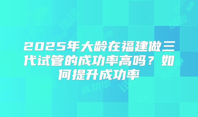 2025年大龄在福建做三代试管的成功率高吗？如何提升成功率