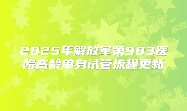 2025年解放军第983医院高龄单身试管流程更新