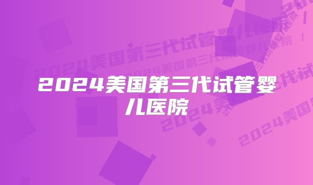 2024美国第三代试管婴儿医院