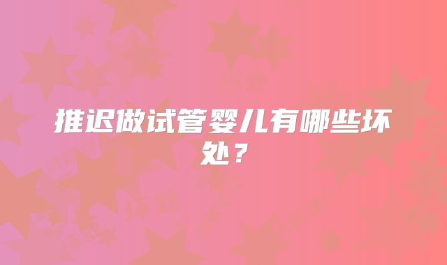 推迟做试管婴儿有哪些坏处？