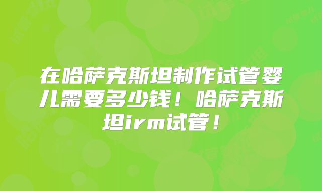 在哈萨克斯坦制作试管婴儿需要多少钱！哈萨克斯坦irm试管！