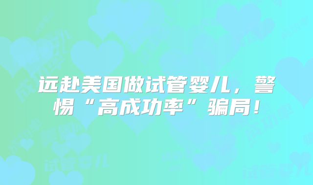 远赴美国做试管婴儿,警惕“高成功率”骗局!