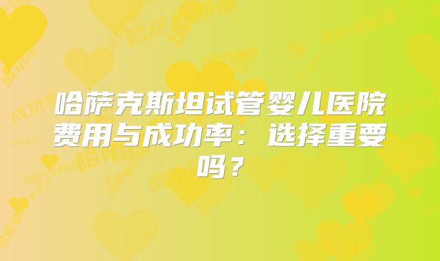 哈萨克斯坦试管婴儿医院费用与成功率：选择重要吗？