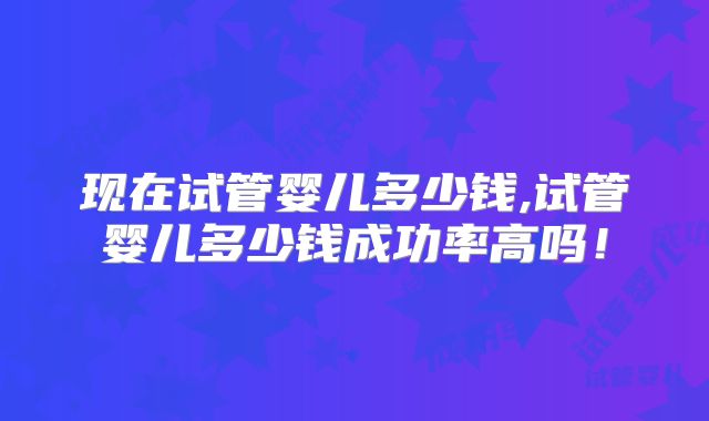 现在试管婴儿多少钱,试管婴儿多少钱成功率高吗！