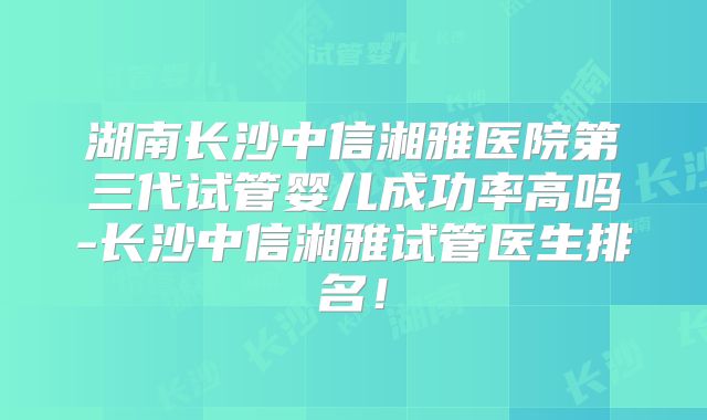 湖南长沙中信湘雅医院第三代试管婴儿成功率高吗-长沙中信湘雅试管医生排名！