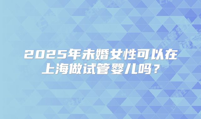 2025年未婚女性可以在上海做试管婴儿吗？