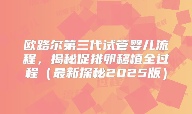 欧路尔第三代试管婴儿流程，揭秘促排卵移植全过程（最新探秘2025版）