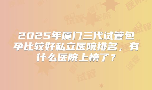 2025年厦门三代试管包孕比较好私立医院排名，有什么医院上榜了？