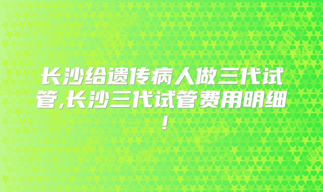 长沙给遗传病人做三代试管,长沙三代试管费用明细！