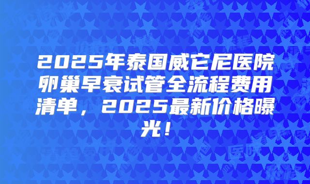 2025年泰国威它尼医院卵巢早衰试管全流程费用清单，2025最新价格曝光！