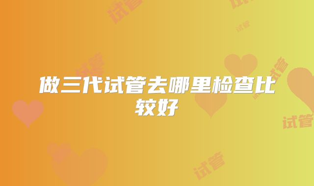 做三代试管去哪里检查比较好