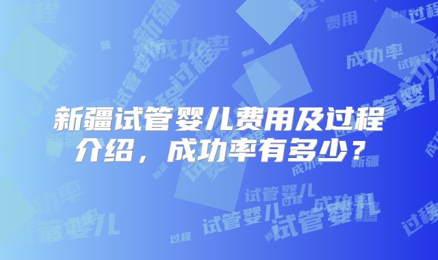 新疆试管婴儿费用及过程介绍，成功率有多少？