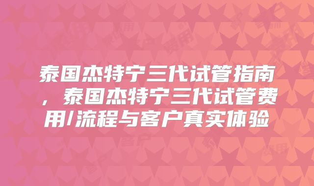 泰国杰特宁三代试管指南，泰国杰特宁三代试管费用/流程与客户真实体验