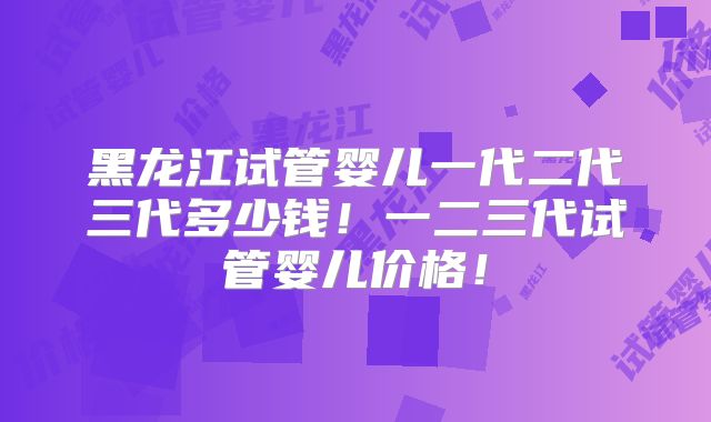 黑龙江试管婴儿一代二代三代多少钱！一二三代试管婴儿价格！