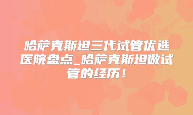 哈萨克斯坦三代试管优选医院盘点_哈萨克斯坦做试管的经历！