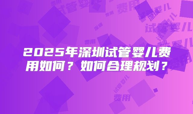 2025年深圳试管婴儿费用如何?如何合理规划?