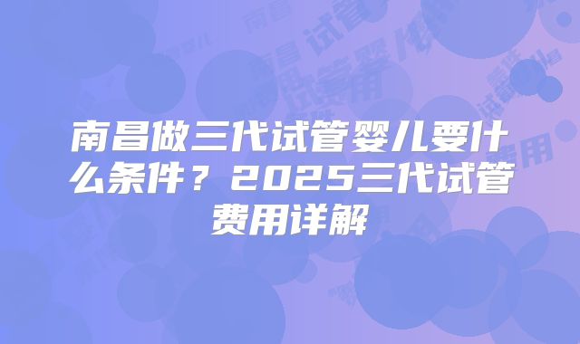 南昌做三代试管婴儿要什么条件？2025三代试管费用详解