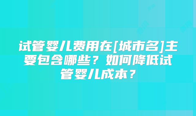 试管婴儿费用在[城市名]主要包含哪些？如何降低试管婴儿成本？