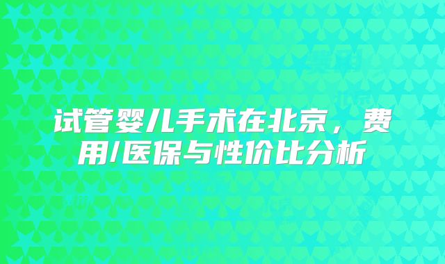 试管婴儿手术在北京，费用/医保与性价比分析