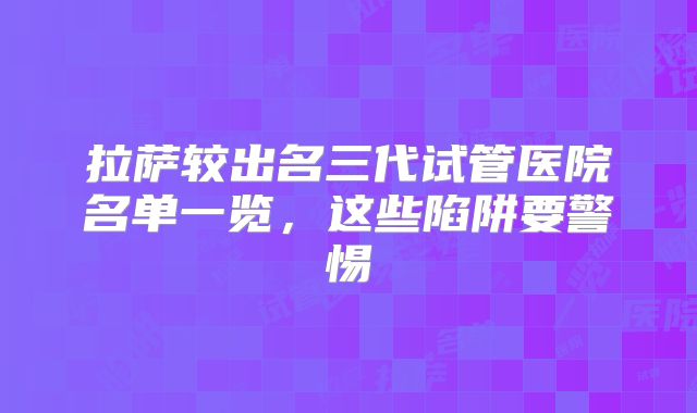 拉萨较出名三代试管医院名单一览，这些陷阱要警惕