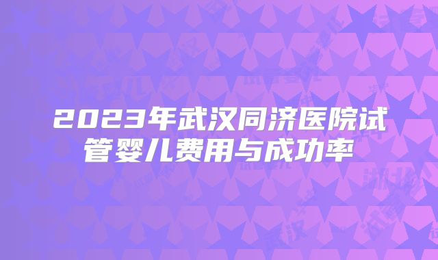 2023年武汉同济医院试管婴儿费用与成功率