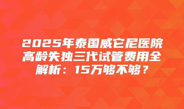 2025年泰国威它尼医院高龄失独三代试管费用全解析：15万够不够？
