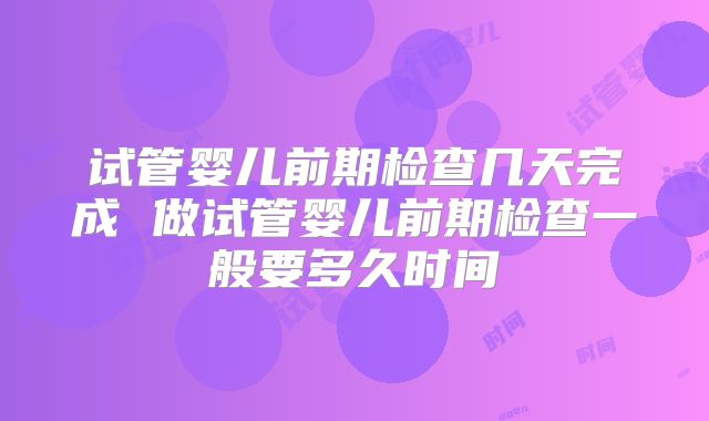 试管婴儿前期检查几天完成 做试管婴儿前期检查一般要多久时间