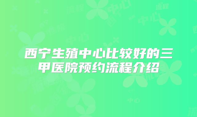 西宁生殖中心比较好的三甲医院预约流程介绍
