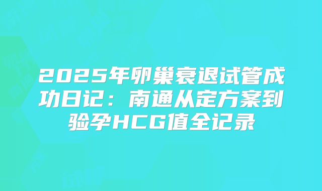 2025年卵巢衰退试管成功日记：南通从定方案到验孕HCG值全记录