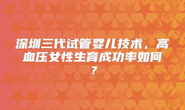 深圳三代试管婴儿技术，高血压女性生育成功率如何？